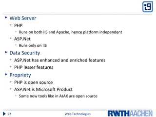  Web Server
 PHP
 Runs on both IIS and Apache, hence platform independent
 ASP.Net
 Runs only on IIS
 Data Security
 ASP.Net has enhanced and enriched features
 PHP lesser features
 Propriety
 PHP is open source
 ASP.Net is Microsoft Product
 Some new tools like in AJAX are open source
Web Technologies52
 