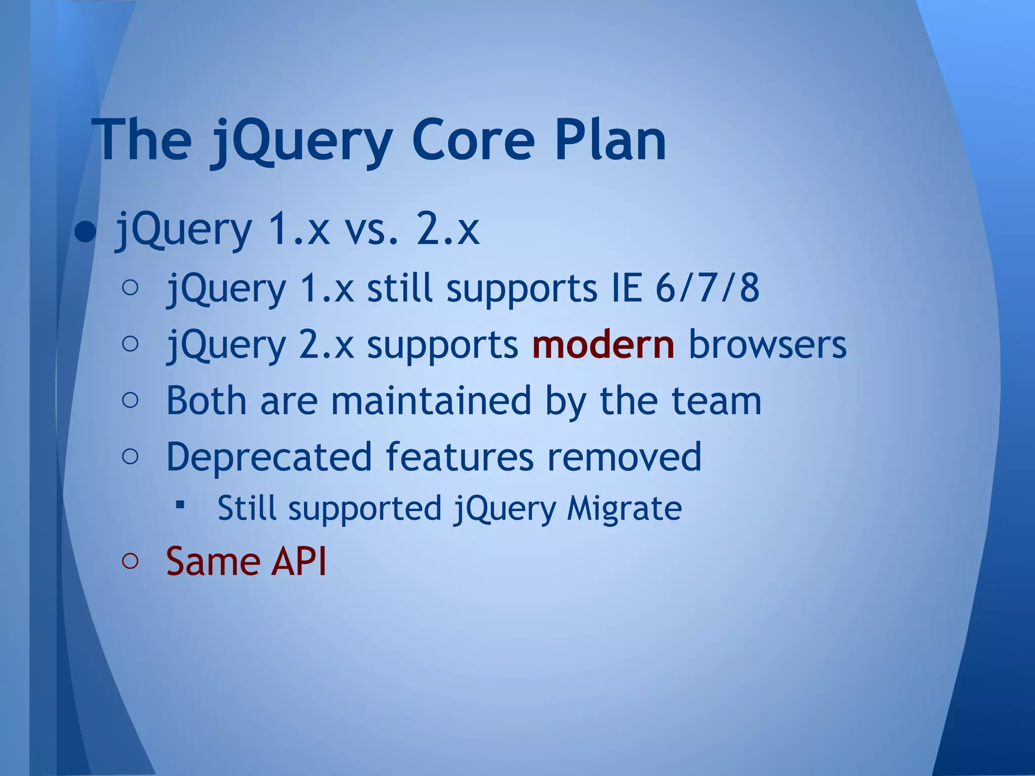 The jQuery Core Plan

• jQuery 1.x vs. 2.x

o jQuery 1.x still supports IE 6/7/8
o jQuery 2.x supports modern browsers
o Both are maintained by the team
o Deprecated features removed
 Still supported jQuery Migrate
o Same API

 