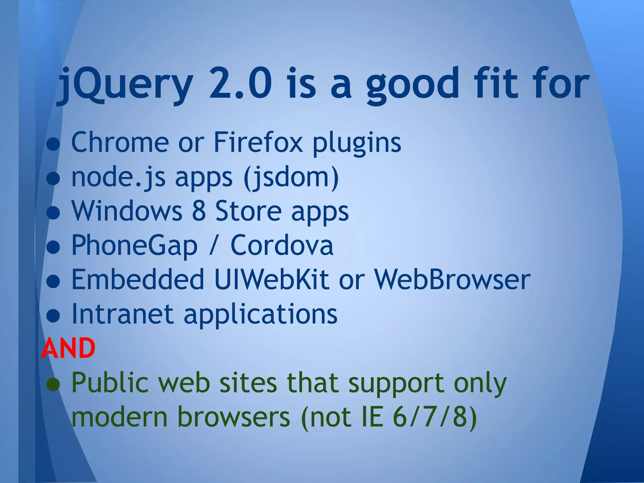 jQuery 2.0 is a good fit for

• Chrome or Firefox plugins
• node.js apps (jsdom)
• Windows 8 Store apps
• PhoneGap / Cordova
• Embedded UIWebKit or WebBrowser
• Intranet applications
AND
• Public web sites that support only
modern browsers (not IE 6/7/8)

 