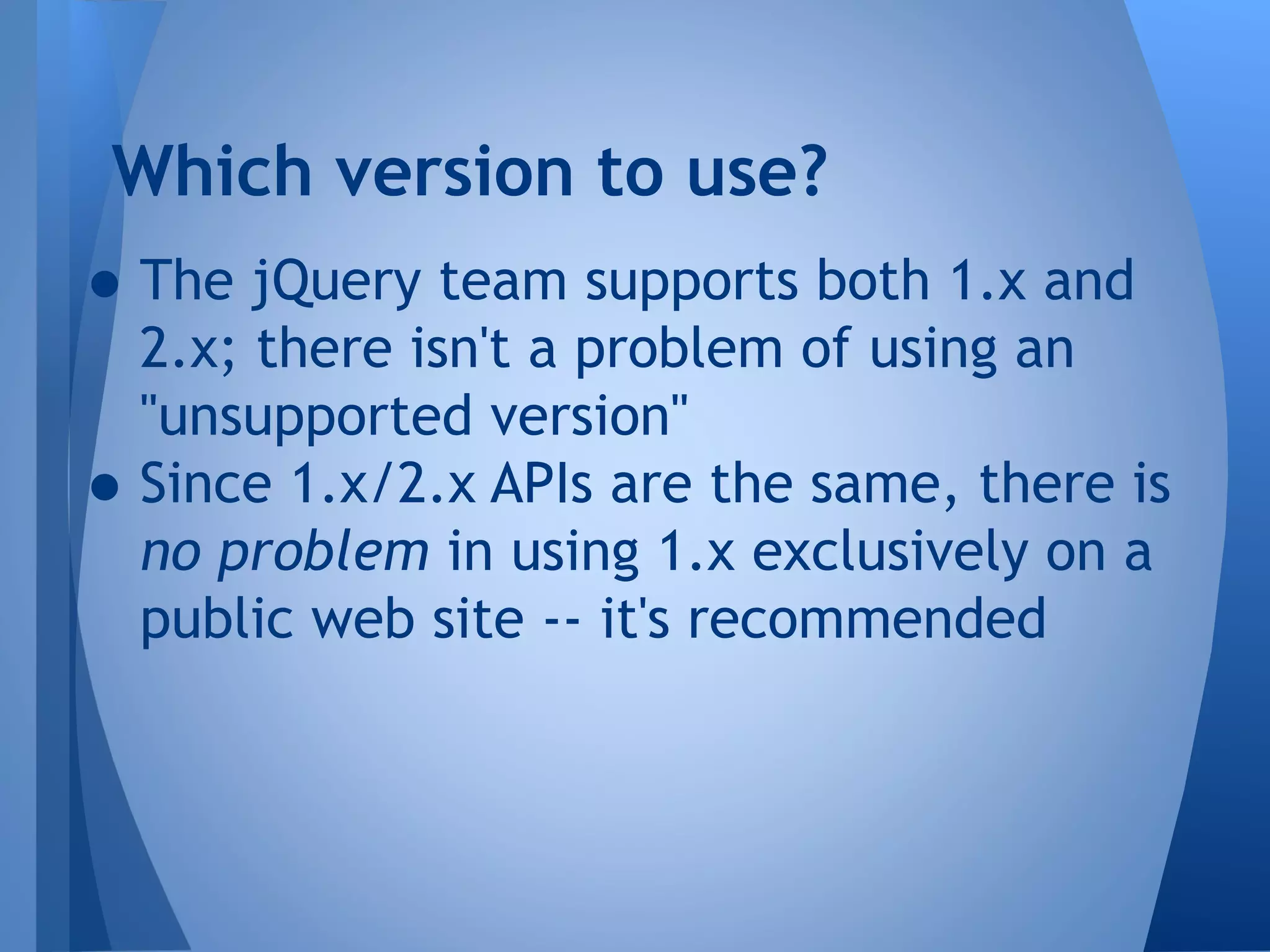 Which version to use?

• The jQuery team supports both 1.x and
•

2.x; there isn't a problem of using an
"unsupported version"
Since 1.x/2.x APIs are the same, there is
no problem in using 1.x exclusively on a
public web site -- it's recommended

 
