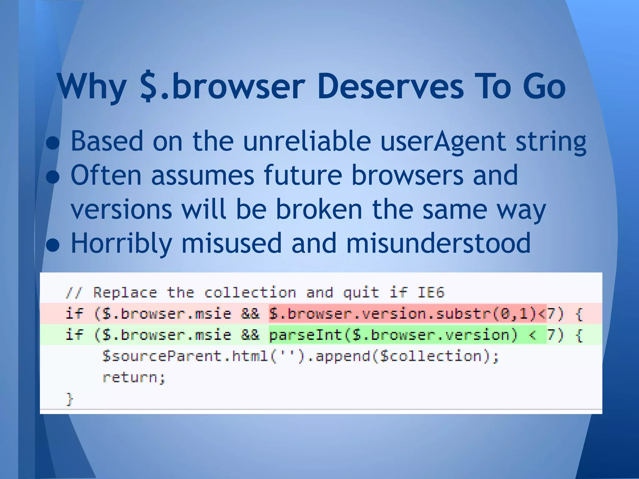Why $.browser Deserves To Go

• Based on the unreliable userAgent string
• Often assumes future browsers and
versions will be broken the same way
• Horribly misused and misunderstood

 