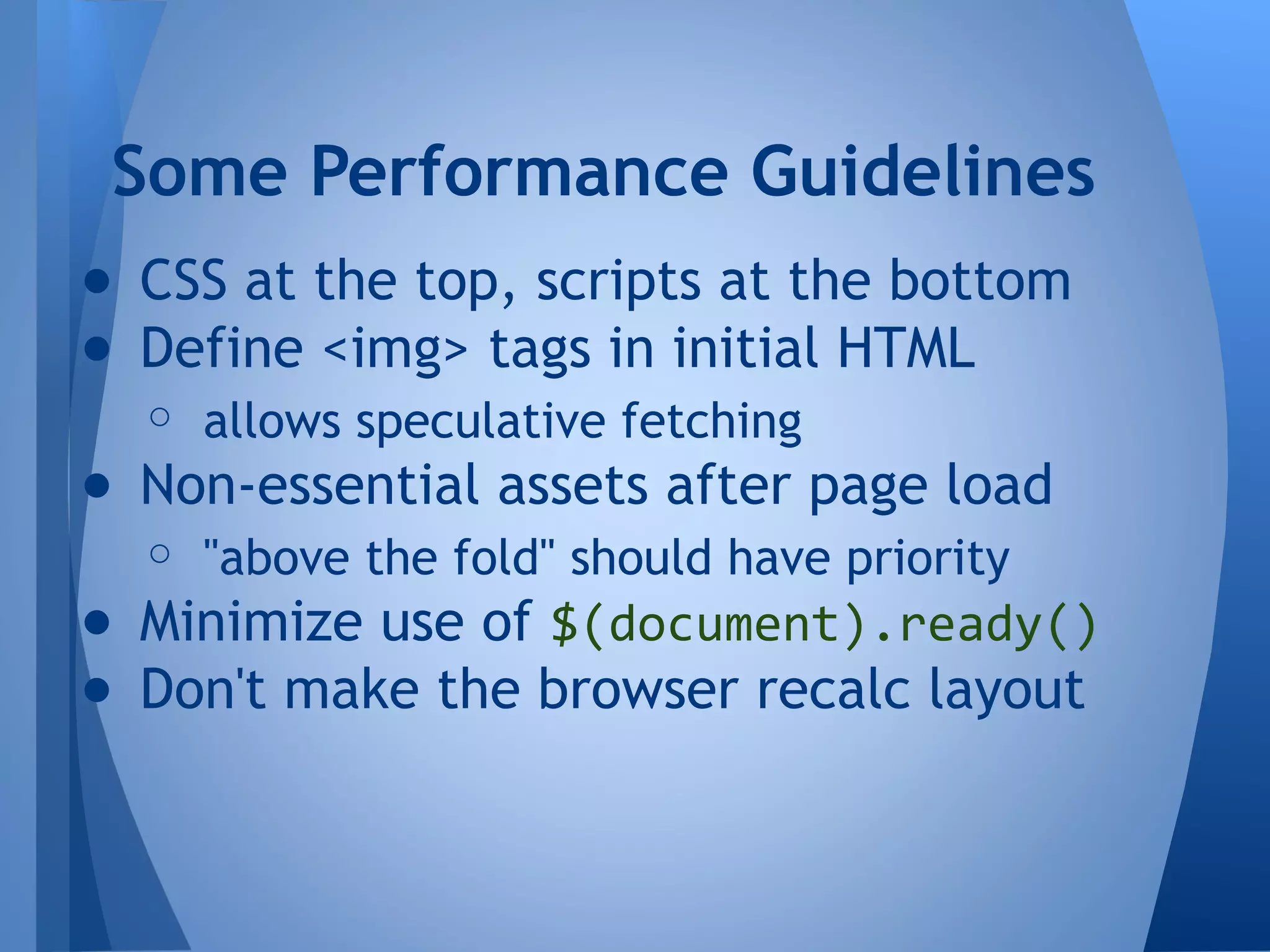 Some Performance Guidelines
● CSS at the top, scripts at the bottom
● Define <img> tags in initial HTML
○ allows speculative fetching

● Non-essential assets after page load
○ "above the fold" should have priority

● Minimize use of $(document).ready()
● Don't make the browser recalc layout

 