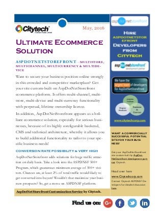 May, 2016
Ultimate Ecommerce
Solution
ASPDOTNETSTOREFRONT—MULTISTORE,
MULTICHANNEL, MULTICURRENCY & MULTIDE-
VICE
Want to secure your business position online strongly
in this crowded and competitive marketplace? Get
your site custom-built on AspDotNetStorefront
ecommerce platform. It offers multi-channel, multi-
store, multi-device and multi-currency functionality
with perpetual, lifetime ownership license.
In addition, AspDotNetStorefront appears as a bril-
liant ecommerce solution, especially for serious busi-
nesses, because of its highly configurable backend,
CMS and technical architecture, whereby it allows you
to build additional functionality to tailor to your spe-
cific business needs!
CONVERSION RATE POSSIBILITY is VERY HIGH
AspDotNetStorefront adds solutions for huge traffic attrac-
tion on daily basis. Take a look into the ASPDNSF 500+
Program, which guarantees minimum average of 500+ visi-
tors. Chances are, at least 2% of total traffic would likely to
get converted into buyers! Wouldn’t that maximize your busi-
ness prospects? So, get a move on ASPDNSF platform.
WANT A COMMERCIALLY
SUCCESSFUL POTENTIAL
SITE FOR YOUR BUSI-
NESS?
Get your AspDotNetStorefront
site custom-built by AspDot-
NetStorefront development part-
ner Citytech.
Head over here
www.Citytechcorp.com
Contact Citytech ASPDNSF De-
velopers for detailed discussion
here.
Find us on:
AspDotNetStorefront Customization Service by Citytech.
 
