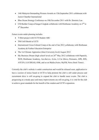 16th Malaysia Outstanding Women Awards on 15th September 2011 collaborate with
       Junior Chamber International
       Blue Ocean Strategy Conference on 19th November 2011 with Dr. Dominic Lau
       CSI Builder Camp at Sungai Congkak collaborate with Rimbunan Academy on 2nd to
       4th December


Future events under planning includes
       T-Shirt project with UCTI Student ARC
       TM Unifi Booth in UCTI
       International Cross-Cultural Camp at the end of Jan 2012 collaborate with Rimbunan
       Academy & Further Education Entreprise
       The 1st Ultimate Apprentice (Inter-University level) August 2012
       My Business Dream (high school level) on 26th May 2012 collaborate with Paparich,
       XOX, Rimbunan Academy, Aes.thet.ics, Avira, A Cut Above, Permanis, APR, JDX,
       ATCEN, LUCIDEAS, OSK, and so on Media (Astro, MyFM, News Strait Times) .


Currently the club’s website is under construction and would be released soon, application to
have a section of notice board in UCTI to help promote the club is still under process and
recruitment drive is still on-going to expand the club to handle more events. The club is
progressing at a steady pace and many improvements are still on-going, it is vital for the club
to achieve great standards for the benefit of the student and UCTI’s reputation.
 