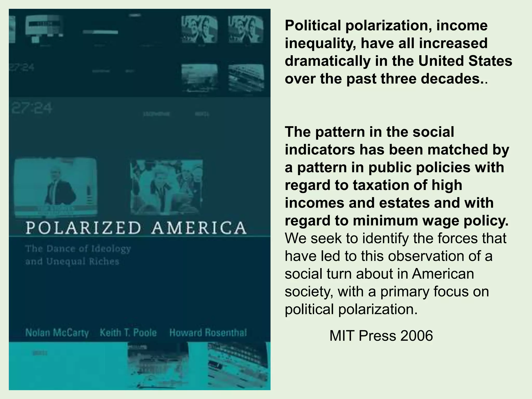 Political polarization, income
inequality, have all increased
dramatically in the United States
over the past three decades..
The pattern in the social
indicators has been matched by
a pattern in public policies with
regard to taxation of high
incomes and estates and with
regard to minimum wage policy.
We seek to identify the forces that
have led to this observation of a
social turn about in American
society, with a primary focus on
political polarization.
MIT Press 2006
 