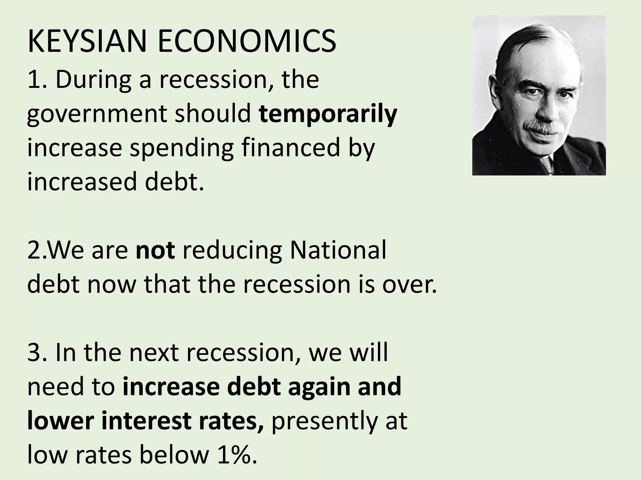 KEYSIAN ECONOMICS
1. During a recession, the
government should temporarily
increase spending financed by
increased debt.
2.We are not reducing National
debt now that the recession is over.
3. In the next recession, we will
need to increase debt again and
lower interest rates, presently at
low rates below 1%.
 