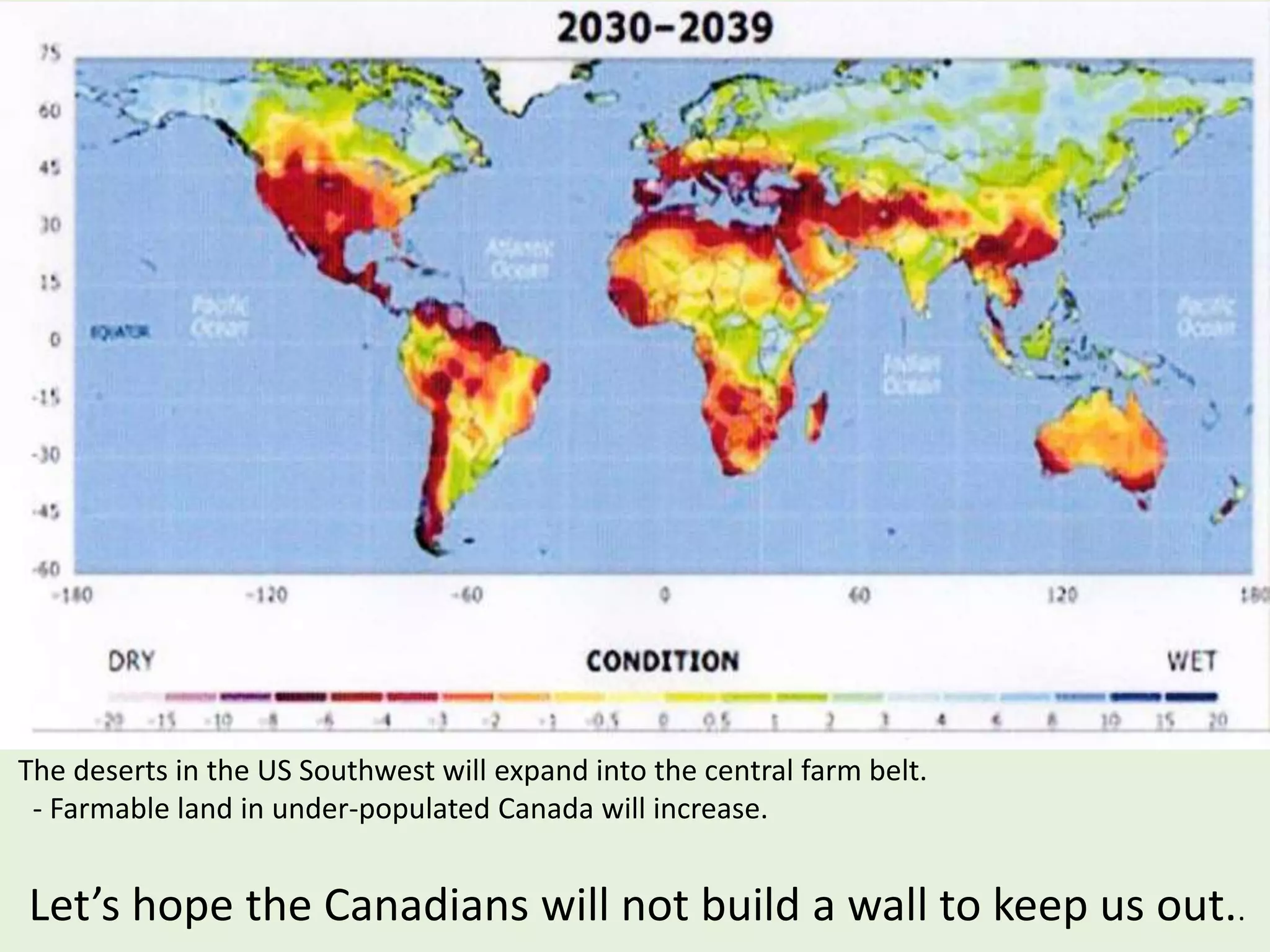 The deserts in the US Southwest will expand into the central farm belt.
- Farmable land in under-populated Canada will increase.
Let’s hope the Canadians will not build a wall to keep us out..
 