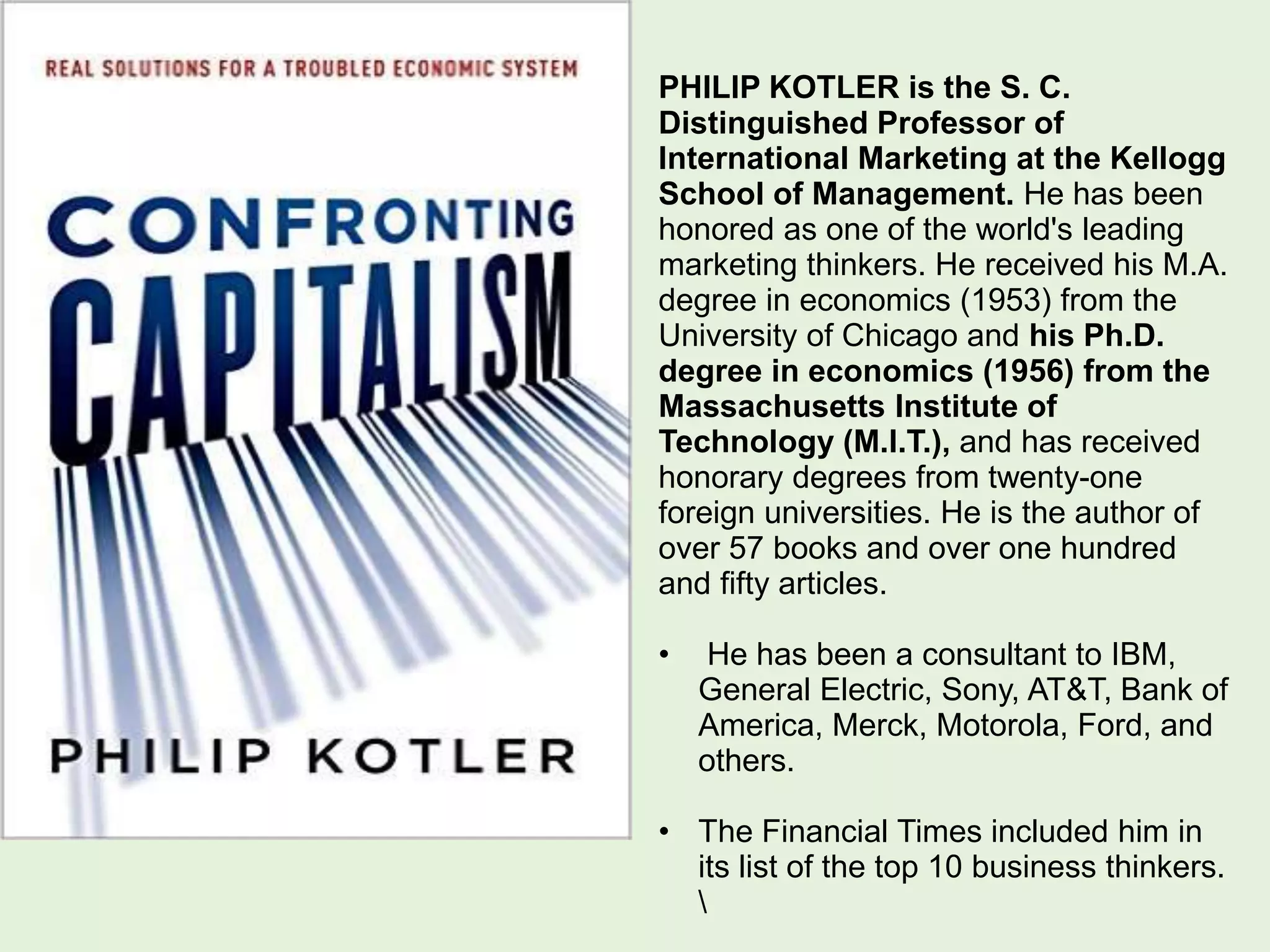 PHILIP KOTLER is the S. C.
Distinguished Professor of
International Marketing at the Kellogg
School of Management. He has been
honored as one of the world's leading
marketing thinkers. He received his M.A.
degree in economics (1953) from the
University of Chicago and his Ph.D.
degree in economics (1956) from the
Massachusetts Institute of
Technology (M.I.T.), and has received
honorary degrees from twenty-one
foreign universities. He is the author of
over 57 books and over one hundred
and fifty articles.
• He has been a consultant to IBM,
General Electric, Sony, AT&T, Bank of
America, Merck, Motorola, Ford, and
others.
• The Financial Times included him in
its list of the top 10 business thinkers.

 