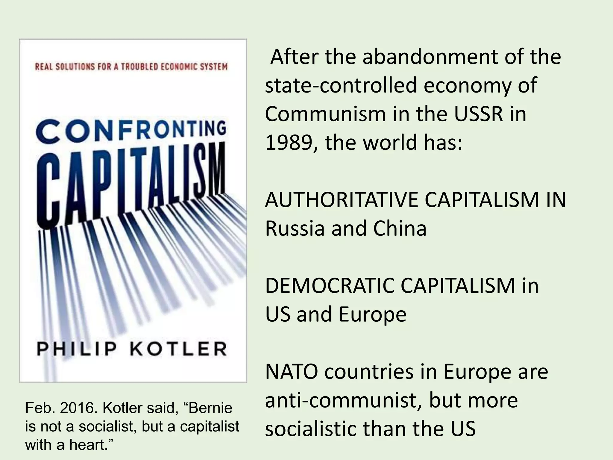 After the abandonment of the
state-controlled economy of
Communism in the USSR in
1989, the world has:
AUTHORITATIVE CAPITALISM IN
Russia and China
DEMOCRATIC CAPITALISM in
US and Europe
NATO countries in Europe are
anti-communist, but more
socialistic than the US
Feb. 2016. Kotler said, “Bernie
is not a socialist, but a capitalist
with a heart.”
 