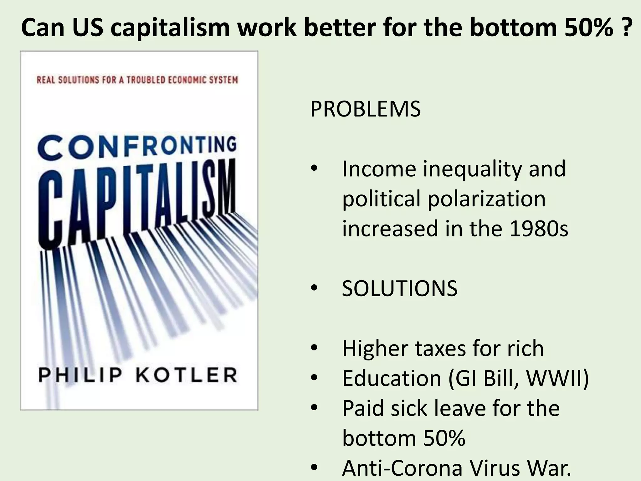 Can US capitalism work better for the bottom 50% ?
PROBLEMS
• Income inequality and
political polarization
increased in the 1980s
• SOLUTIONS
• Higher taxes for rich
• Education (GI Bill, WWII)
• Paid sick leave for the
bottom 50%
• Anti-Corona Virus War.
 