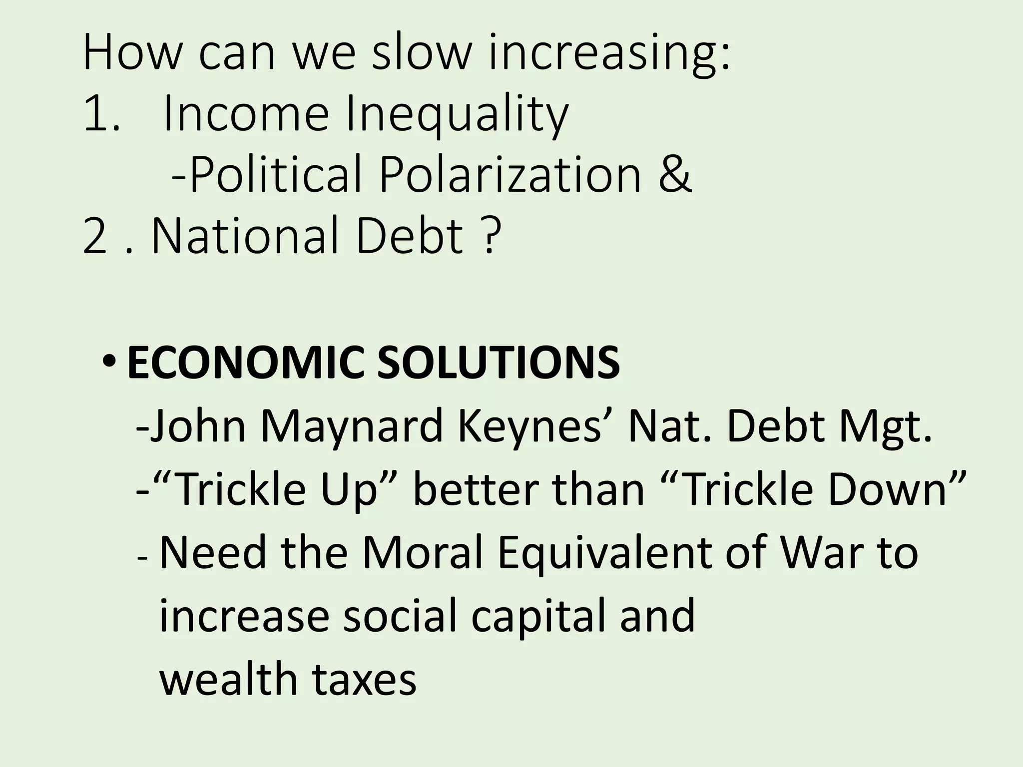 How can we slow increasing:
1. Income Inequality
-Political Polarization &
2 . National Debt ?
•ECONOMIC SOLUTIONS
-John Maynard Keynes’ Nat. Debt Mgt.
-“Trickle Up” better than “Trickle Down”
- Need the Moral Equivalent of War to
increase social capital and
wealth taxes
 