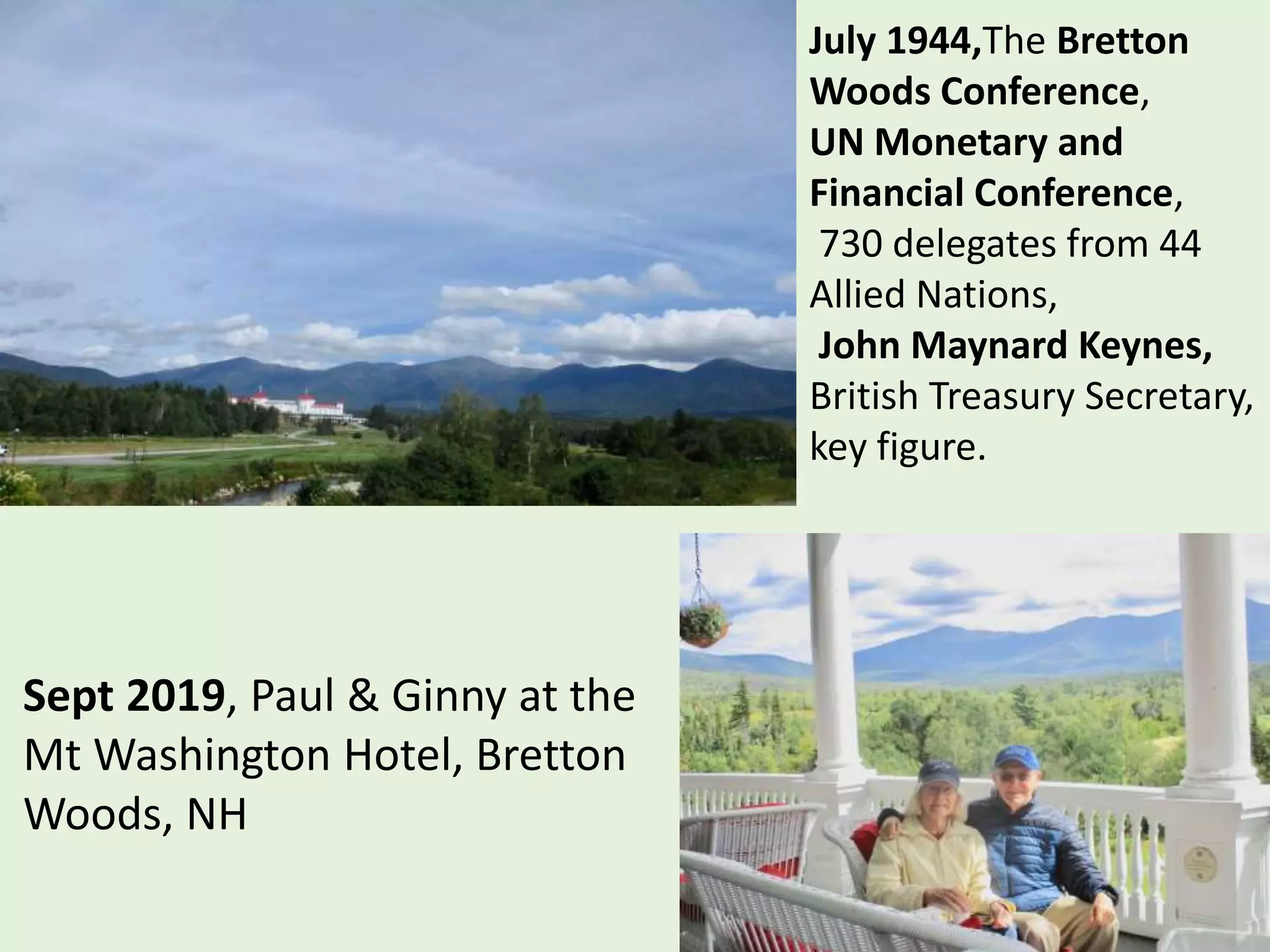 July 1944,The Bretton
Woods Conference,
UN Monetary and
Financial Conference,
730 delegates from 44
Allied Nations,
John Maynard Keynes,
British Treasury Secretary,
key figure.
Sept 2019, Paul & Ginny at the
Mt Washington Hotel, Bretton
Woods, NH
 