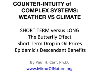 COUNTER-INTUITY of
COMPLEX SYSTEMS:
WEATHER VS CLIMATE
SHORT TERM versus LONG
The Butterfly Effect
Short Term Drop in Oil Prices
Epidemic's Descendant Benefits
By Paul H. Carr, Ph.D.
www.MirrorOfNature.org
 
