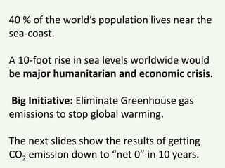 40 % of the world’s population lives near the
sea-coast.
A 10-foot rise in sea levels worldwide would
be major humanitarian and economic crisis.
Big Initiative: Eliminate Greenhouse gas
emissions to stop global warming.
The next slides show the results of getting
CO2 emission down to “net 0” in 10 years.
 