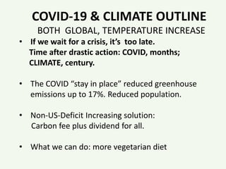 COVID-19 & CLIMATE OUTLINE
BOTH GLOBAL, TEMPERATURE INCREASE
• If we wait for a crisis, it’s too late.
Time after drastic action: COVID, months;
CLIMATE, century.
• The COVID “stay in place” reduced greenhouse
emissions up to 17%. Reduced population.
• Non-US-Deficit Increasing solution:
Carbon fee plus dividend for all.
• What we can do: more vegetarian diet
 
