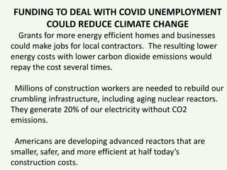 FUNDING TO DEAL WITH COVID UNEMPLOYMENT
COULD REDUCE CLIMATE CHANGE
Grants for more energy efficient homes and businesses
could make jobs for local contractors. The resulting lower
energy costs with lower carbon dioxide emissions would
repay the cost several times.
Millions of construction workers are needed to rebuild our
crumbling infrastructure, including aging nuclear reactors.
They generate 20% of our electricity without CO2
emissions.
Americans are developing advanced reactors that are
smaller, safer, and more efficient at half today’s
construction costs.
 