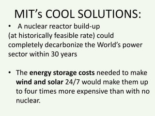 MIT’s COOL SOLUTIONS:
• A nuclear reactor build-up
(at historically feasible rate) could
completely decarbonize the World’s power
sector within 30 years
• The energy storage costs needed to make
wind and solar 24/7 would make them up
to four times more expensive than with no
nuclear.
 