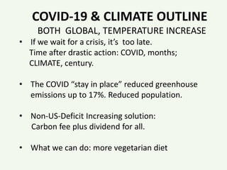 COVID-19 & CLIMATE OUTLINE
BOTH GLOBAL, TEMPERATURE INCREASE
• If we wait for a crisis, it’s too late.
Time after drastic action: COVID, months;
CLIMATE, century.
• The COVID “stay in place” reduced greenhouse
emissions up to 17%. Reduced population.
• Non-US-Deficit Increasing solution:
Carbon fee plus dividend for all.
• What we can do: more vegetarian diet
 