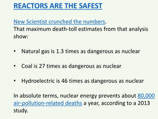 REACTORS ARE THE SAFEST
New Scientist crunched the numbers.
That maximum death-toll estimates from that analysis
show:
• Natural gas is 1.3 times as dangerous as nuclear
• Coal is 27 times as dangerous as nuclear
• Hydroelectric is 46 times as dangerous as nuclear
In absolute terms, nuclear energy prevents about 80,000
air-pollution-related deaths a year, according to a 2013
study.
 