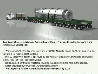 Low-Cost 'Miniature', Modular Nuclear Power Plants. They can fit on the back of a truck.
JOSH HRALA 20 JAN 2017
Working with the US Department of Energy (DOE), NuScale Power, Portland, Oregon, plans
to build a 12-module plant in Idaho
The 50 MegaWatt design is approved by the Nuclear Regulatory Commission and will be
mass produced to reduce cost by 2030.
Self contained light water reactor(s) installed in a concrete lined hole in the ground.
Water circulates by convection. Automatic shut down.
Westinghouse plans to have its eVinci SMR commercial by 2024.
 