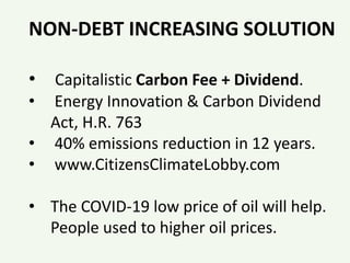 NON-DEBT INCREASING SOLUTION
• Capitalistic Carbon Fee + Dividend.
• Energy Innovation & Carbon Dividend
Act, H.R. 763
• 40% emissions reduction in 12 years.
• www.CitizensClimateLobby.com
• The COVID-19 low price of oil will help.
People used to higher oil prices.
 