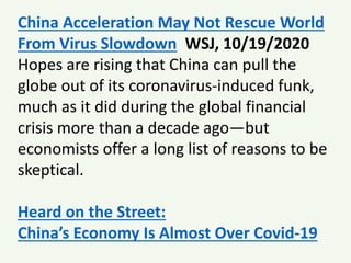China Acceleration May Not Rescue World
From Virus Slowdown WSJ, 10/19/2020
Hopes are rising that China can pull the
globe out of its coronavirus-induced funk,
much as it did during the global financial
crisis more than a decade ago—but
economists offer a long list of reasons to be
skeptical.
Heard on the Street:
China’s Economy Is Almost Over Covid-19
 