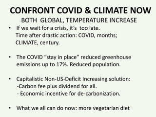 CONFRONT COVID & CLIMATE NOW
BOTH GLOBAL, TEMPERATURE INCREASE
• If we wait for a crisis, it’s too late.
Time after drastic action: COVID, months;
CLIMATE, century.
• The COVID “stay in place” reduced greenhouse
emissions up to 17%. Reduced population.
• Capitalistic Non-US-Deficit Increasing solution:
-Carbon fee plus dividend for all.
- Economic incentive for de-carbonization.
• What we all can do now: more vegetarian diet
 