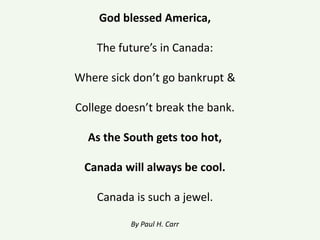 God blessed America,
The future’s in Canada:
Where sick don’t go bankrupt &
College doesn’t break the bank.
As the South gets too hot,
Canada will always be cool.
Canada is such a jewel.
By Paul H. Carr
 