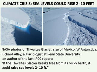 NASA photos of Thwaites Glacier, size of Mexico, W Antarctica.
Richard Alley, a glaciologist at Penn State University,
an author of the last IPCC report:
“If the Thwaites Glacier breaks free from its rocky berth, it
could raise sea levels 2- 10 ft.” 8
CLIMATE CRISIS: SEA LEVELS COULD RISE 2 -10 FEET
 