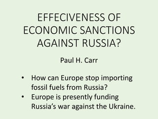 EFFECIVENESS OF
ECONOMIC SANCTIONS
AGAINST RUSSIA?
Paul H. Carr
• How can Europe stop importing
fossil fuels from Russia?
• Europe is presently funding
Russia’s war against the Ukraine.
 