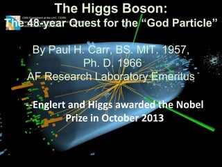 The Higgs Boson:
The 48-year Quest for the “God Particle”

By Paul H. Carr, BS. MIT. 1957,
Ph. D. 1966
AF Research Laboratory Emeritus
--Englert and Higgs awarded the Nobel
Prize in October 2013

 