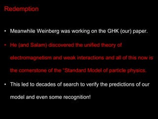 Redemption
• Meanwhile Weinberg was working on the GHK (our) paper.

• He (and Salam) discovered the unified theory of
ele...