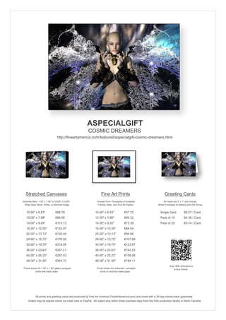 ASPECIALGIFT
                                                        COSMIC DREAMERS
                                  http://fineartamerica.com/featured/aspecialgift-cosmic-dreamers.html




   Stretched Canvases                                               Fine Art Prints                                       Greeting Cards
Stretcher Bars: 1.50" x 1.50" or 0.625" x 0.625"                Choose From Thousands of Available                       All Cards are 5" x 7" and Include
  Wrap Style: Black, White, or Mirrored Image                    Frames, Mats, and Fine Art Papers                  White Envelopes for Mailing and Gift Giving


   10.00" x 6.63"                €88.78                       10.00" x 6.63"             €57.25                       Single Card            €6.57 / Card
   12.00" x 7.88"                €96.85                       12.00" x 7.88"             €65.32                       Pack of 10             €4.36 / Card
   14.00" x 9.25"                €115.13                      14.00" x 9.25"             €73.39                       Pack of 25             €3.74 / Card
   16.00" x 10.50"               €132.97                      16.00" x 10.50"            €84.04
   20.00" x 13.13"               €150.44                      20.00" x 13.13"            €94.68
   24.00" x 15.75"               €176.50                      24.00" x 15.75"            €107.89
   30.00" x 19.75"               €218.05                      30.00" x 19.75"            €123.67
   36.00" x 23.63"               €257.21                      36.00" x 23.63"            €142.53
   40.00" x 26.25"               €287.43                      40.00" x 26.25"            €159.08
   48.00" x 31.50"               €344.10                      48.00" x 31.50"            €184.11
                                                                                                                               Scan With Smartphone
 Prices shown for 1.50" x 1.50" gallery-wrapped                 Prices shown for unframed / unmatted                              to Buy Online
            prints with black sides.                               prints on archival matte paper.




             All prints and greeting cards are produced by Fine Art America (FineArtAmerica.com) and come with a 30-day money-back guarantee.
     Orders may be placed online via credit card or PayPal. All orders ship within three business days from the FAA production facility in North Carolina.
 
