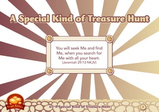 A Special Kind of Treasure Hunt

            You will seek Me and find
            Me, when you search for
             Me with all your heart.
               (Jeremiah 29:13 NKJV)




        41: A Special Kind of Treasure Hunt   1
 