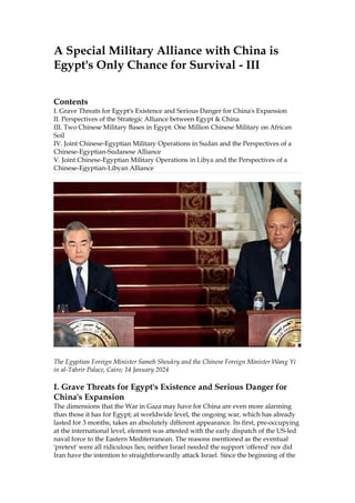 A Special Military Alliance with China is
Egypt's Only Chance for Survival - III
Contents
I. Grave Threats for Egypt's Existence and Serious Danger for China's Expansion
II. Perspectives of the Strategic Alliance between Egypt & China
III. Two Chinese Military Bases in Egypt: One Million Chinese Military on African
Soil
IV. Joint Chinese-Egyptian Military Operations in Sudan and the Perspectives of a
Chinese-Egyptian-Sudanese Alliance
V. Joint Chinese-Egyptian Military Operations in Libya and the Perspectives of a
Chinese-Egyptian-Libyan Alliance
The Egyptian Foreign Minister Sameh Shoukry and the Chinese Foreign Minister Wang Yi
in al-Tahrir Palace, Cairo; 14 January 2024
I. Grave Threats for Egypt's Existence and Serious Danger for
China's Expansion
The dimensions that the War in Gaza may have for China are even more alarming
than those it has for Egypt; at worldwide level, the ongoing war, which has already
lasted for 3 months, takes an absolutely different appearance. Its first, pre-occupying
at the international level, element was attested with the early dispatch of the US-led
naval force to the Eastern Mediterranean. The reasons mentioned as the eventual
'pretext' were all ridiculous lies; neither Israel needed the support 'offered' nor did
Iran have the intention to straightforwardly attack Israel. Since the beginning of the
 