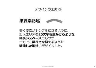 単要素記述
書く要素がシンプルになるように、
記入エリアを20⽂字程度かけるような
細⻑いスペースにしつつ、
一方で、横⻑さを抑えるように
湾曲した形状にデザインした。
デザインの工夫 ③
10(C) 2016 IDEAPLANT
 