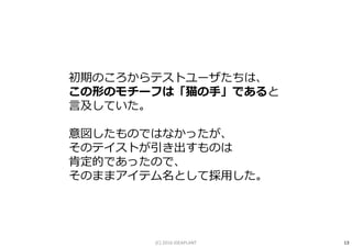 初期のころからテストユーザたちは、
この形のモチーフは「猫の手」であると
言及していた。
意図したものではなかったが、
そのテイストが引き出すものは
肯定的であったので、
そのままアイテム名として採用した。
13(C) 2016 IDEAPLANT
 