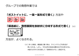 グループでの発想作業では
「ポストイットに、⼀葉⼀案形式で書く」方法や
「模造紙に、発想展開を放射状に分岐する形式で書く」（※）
方法が、よくなされる。
（※）多くの場合、模造紙に書く時は、マインドマップの形式が
用いられる。しかし、それ以外の自由な書き広げ方も⾒られる。
本論ではそれらを包括して「放射状のメモ」と表記する。
4(C) 2016 IDEAPLANT
 