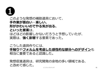 このような発想の補助道具において、
手作業が面白い・楽しい、
形がかわいいのでやる気が出る、
といった要素は、
ほどほどの影響しかないだろうと予想していたが、
実際は、強く影響する要素であった。
こうした道具作りには、
手触りやフォルムを考慮した感性的な部分へのデザインも
相当に重要であると認識した。
発想促進道具は、研究開発の余地の多い領域である、
と改めて感じた。
❶
41(C) 2016 IDEAPLANT
 