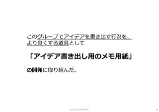 このグループでアイデアを書き出す⾏為を、
より良くする道具として
「アイデア書き出し用のメモ用紙」
の開発に取り組んだ。
5(C) 2016 IDEAPLANT
 