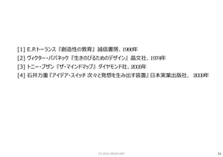 参考文献：
[1] E.P.トーランス 『創造性の教育』 誠信書房、1966年
[2] ヴィクター・パパネック 『生きのびるためのデザイン』 晶文社、1974年
[3] トニー・ブザン 『ザ・マインドマップ』 ダイヤモンド社、2005年
[4] ⽯井⼒重 『アイデア・スイッチ 次々と発想を生み出す装置』 日本実業出版社、 2009年
51(C) 2016 IDEAPLANT
 