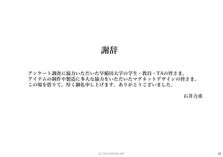 アンケート調査に協力いただいた早稲田大学の学生・教員・TAの皆さま、
アイテムの制作や製造に多大な協力をいただいたマグネットデザインの皆さま、
この場を借りて、厚く御礼申し上げます。ありがとうございました。
石井力重
謝辞
52(C) 2016 IDEAPLANT
 
