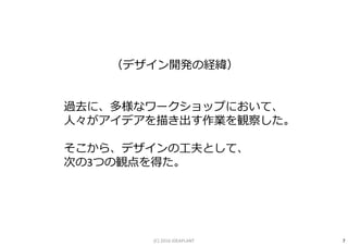 （デザイン開発の経緯）
過去に、多様なワークショップにおいて、
人々がアイデアを描き出す作業を観察した。
そこから、デザインの工夫として、
次の3つの観点を得た。
7(C) 2016 IDEAPLANT
 