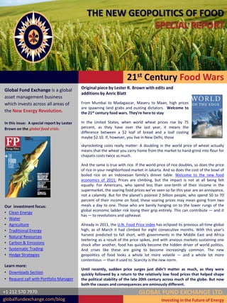 THE NEW GEOPOLITICS OF FOOD
                                                           SPECIAL REPORT




                                                                       21st Century Food Wars
                                            Original piece by Lester R. Brown with edits and
Global Fund Exchange is a global
                                            additions by Anric Blatt
asset management business
which invests across all areas of           From Mumbai to Madagascar, Maseru to Maan, high prices
                                            are spawning land grabs and ousting dictators. Welcome to
the New Energy Revolution.                  the 21st century food wars. They're here to stay

In this issue: A special report by Lester   In the United States, when world wheat prices rise by 75
Brown on the global food crisis.            percent, as they have over the last year, it means the
                                            difference between a $2 loaf of bread and a loaf costing
                                            maybe $2.10. If, however, you live in New Delhi, those
                                            skyrocketing costs really matter: A doubling in the world price of wheat actually
                                            means that the wheat you carry home from the market to hand-grind into flour for
                                            chapatis costs twice as much.

                                            And the same is true with rice. If the world price of rice doubles, so does the price
                                            of rice in your neighborhood market in Jakarta. And so does the cost of the bowl of
                                            boiled rice on an Indonesian family’s dinner table. Welcome to the new food
                                            economics of 2011: Prices are climbing, but the impact is not at all being felt
                                            equally. For Americans, who spend less than one-tenth of their income in the
                                            supermarket, the soaring food prices we’ve seen so far this year are an annoyance,
                                            not a calamity. But for the planet’s poorest 2 billion people, who spend 50 to 70
                                            percent of their income on food, these soaring prices may mean going from two
Our investment focus:                       meals a day to one. Those who are barely hanging on to the lower rungs of the
                                            global economic ladder risk losing their grip entirely. This can contribute — and it
• Clean Energy
                                            has — to revolutions and upheaval.
• Water
• Agriculture                               Already in 2011, the U.N. Food Price Index has eclipsed its previous all-time global
• Traditional Energy                        high; as of March it had climbed for eight consecutive months. With this year’s
• Natural Resources                         harvest predicted to fall short, with governments in the Middle East and Africa
                                            teetering as a result of the price spikes, and with anxious markets sustaining one
• Carbon & Emissions                        shock after another, food has quickly become the hidden driver of world politics.
• Systematic Trading                        And crises like these are going to become increasingly common. The new
• Hedge Strategies                          geopolitics of food looks a whole lot more volatile — and a whole lot more
                                            contentious — than it used to. Scarcity is the new norm.
Learn more:
                                            Until recently, sudden price surges just didn’t matter as much, as they were
• Downloads Section                         quickly followed by a return to the relatively low food prices that helped shape
• Request call with Portfolio Manager       the political stability of the late 20th century across much of the globe. But now
                                            both the causes and consequences are ominously different.
+1 212 570 7970                                                               GLOBAL FUND EXCHANGE LTD.
globalfundexchange.com/blog                                                                Investing in the Future of Energy
 