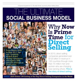 1 

A Special Supplement to The Wall Street Journal by Direct Selling News

The Ultimate

Social Business Model

Why Now
Is Prime
Time for
From March 2009
to May 2011, the
top 7 publicly
traded direct
selling companies
averaged a 268
percent increase in
stock price.

Direct
Selling

In 2010, direct selling
companies generated over
$125 billion in revenue in
150 countries through more
than 75 million men and
women who are changing
lives serving others. This is
the story of direct selling.

INSIDE: DSN Global 100 Listing of the Top Direct Selling Companies in the World

 