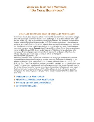 WHEN YOU SHOP FOR A MORTGAGE,
                     “DO YOUR HOMEWORK”




      WHAT ARE THE MAJOR RISKS OF SPECIALTY MORTGAGES?
1. Payment Shock. One major risk is that your monthly payment may increase by a large
amount, resulting in “payment shock.” Even a change of 1% or 2% in interest rates can
result in a very big jump in your monthly mortgage payment. For example, if the interest
rate on your mortgage changes from 4% to 6%, your monthly payment could rise by as
much as 50% (from $1,000 to $1,500). If your income has not increased enough, you may
not be able to afford the new larger monthly mortgage payment. And if that happens,
you could lose your home. Example: How Payment Shock Can Occur Assume you buy a
home for $300,000, put 10% down, and choose a 5.75% interest-only adjustable rate
mortgage. The mortgage requires interest-only payments for 5 years. After that, the
interest adjusts every year based on rates in effect at that point.
• Initial monthly payment: $1,294.
• Monthly payment after 5 years with no increase in mortgage interest rates (amount
increases because payments begin to include principal in addition to interest): $1,699.
• Monthly payment after 5 years with a 3% increase in interest rate to 8.75%: $2,220.
2. Higher Debt Over Time. Another risk that comes with specialty mortgages involves your
“equity”—the amount your house is worth after you subtract the amount you still owe to
the lender. Consumers who choose some types of specialty mortgages will build equity in
their home much more slowly than with traditional loans. In fact, with some specialty
mortgages, the amount you owe on your home could increase rather than decrease
over time.

• INTEREST-ONLY MORTGAGES
• NEGATIVE AMORTIZATION MORTGAGES
• PAYMENT OPTION ARM MORTGAGES
• 40-YEAR MORTGAGES
 