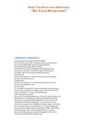 WHEN YOU SHOP FOR A MORTGAGE,
                     “DO YOUR HOMEWORK”




ADDITIONAL RESOURCES
The National Association of REALTORS®:
For information on NAR’s Housing Opportunity Program,
go to www.REALTORS.org/housingopportunity.
The Center for Responsible Lending:
For information about predatory mortgage lending
practices, including “The Seven Signs of Predatory
Lending,” go to www.responsiblelending.org.
Fannie Mae:
Look for the section “For Home Buyers & Homeowners”
at www.FannieMae.com.
Freddie Mac:
Look for the section on “Buying and Owning a Home”
at www.FreddieMac.com.
Ginnie Mae:
For a simple calculator to help homebuyers estimate how
much they can afford to spend, read “How Much Home
Can You Afford?” at www.GinnieMae.gov.
HUD Housing Counselors:
For a list of counseling agencies, by state, approved by the
Department of Housing and Urban Development (HUD),
go to www.hud.gov/offices/hsg/sfh/hcc/hccprof14.cfm.
“Looking for the Best Mortgage” is a brochure on how
to shop, compare, and negotiate the best deal on a home
loan. The brochure is a joint effort of 11 federal agencies,
including the Federal Trade Commission (FTC), the Federal
Reserve Board, HUD, and the Department of Justice.
www.federalreserve.gov/pubs/mortgage/mortb_1.htm
National Credit-Reporting Agencies:
 
