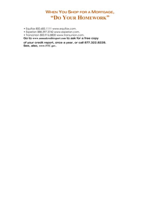 WHEN YOU SHOP FOR A MORTGAGE,
                   “DO YOUR HOMEWORK”
• Equifax 800.685.1111 www.equifax.com.
• Experian 888.397.3742 www.experian.com.
• TransUnion 800.916.8800 www.transunion.com.
Go to www.annualcreditreport.com to ask for a free copy
of your credit report, once a year, or call 877.322.8228.
See, also, www.FTC.gov.

Specialty Mortgages:
 