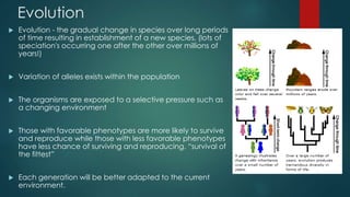 Evolution 
 Evolution - the gradual change in species over long periods 
of time resulting in establishment of a new species, (lots of 
speciation's occurring one after the other over millions of 
years!) 
 Variation of alleles exists within the population 
 The organisms are exposed to a selective pressure such as 
a changing environment 
 Those with favorable phenotypes are more likely to survive 
and reproduce while those with less favorable phenotypes 
have less chance of surviving and reproducing. “survival of 
the fittest” 
 Each generation will be better adapted to the current 
environment. 
 