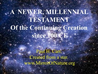 A NEWER, MILLENNIAL
TESTAMENT
Of the Continuing Creation
since 100 CE
Paul H. Carr,
Created from a star.
www.MirrorOfNature.org
 